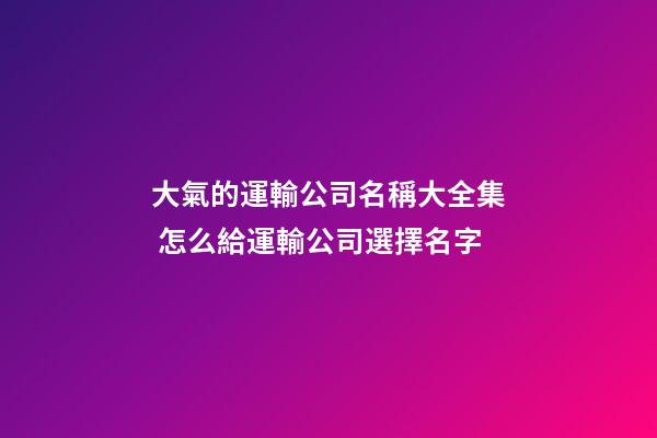 大氣的運輸公司名稱大全集 怎么給運輸公司選擇名字-第1張-公司起名-玄機派